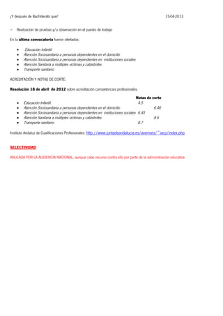 ¿Y después de Bachillerato qué?
-

15-04-2013

Realización de pruebas y/u observación en el puesto de trabajo

En la última convocatoria fueron ofertados:






Educación Infantil.
Atención Sociosanitaria a personas dependientes en el domicilio
Atención Sociosanitaria a personas dependientes en instituciones sociales
Atención Sanitaria a múltiples víctimas y catástrofes
Transporte sanitario.

ACREDITACIÓN Y NOTAS DE CORTE:
Resolución 18 de abril de 2012 sobre acreditación competencias profesionales.
Notas de corte







Educación Infantil.
4.5
Atención Sociosanitaria a personas dependientes en el domicilio
Atención Sociosanitaria a personas dependientes en instituciones sociales 6.45
Atención Sanitaria a múltiples víctimas y catástrofes
Transporte sanitario.
8.7

6.46
8.6

Instituto Andaluz de Cualificaciones Profesionales: http://www.juntadeandalucia.es/averroes/~iacp/index.php
SELECTIVIDAD
ANULADA POR LA AUDIENCIA NACIONAL, aunque cabe recurso contra ello por parte de la administración educativa

 