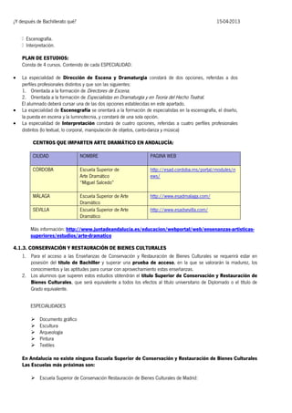¿Y después de Bachillerato qué?

15-04-2013

PLAN DE ESTUDIOS:
Consta de 4 cursos. Contenido de cada ESPECIALIDAD:





La especialidad de Dirección de Escena y Dramaturgia constará de dos opciones, referidas a dos
perfiles profesionales distintos y que son las siguientes:
1. Orientada a la formación de Directores de Escena.
2. Orientada a la formación de Especialistas en Dramaturgia y en Teoría del Hecho Teatral.
El alumnado deberá cursar una de las dos opciones establecidas en este apartado.
La especialidad de Escenografía se orientará a la formación de especialistas en la escenografía, el diseño,
la puesta en escena y la luminotecnia, y constará de una sola opción.
La especialidad de Interpretación constará de cuatro opciones, referidas a cuatro perfiles profesionales
distintos (lo textual, lo corporal, manipulación de objetos, canto-danza y música)
CENTROS QUE IMPARTEN ARTE DRAMÁTICO EN ANDALUCÍA:
CIUDAD

NOMBRE

PAGINA WEB

CÓRDOBA

Escuela Superior de
Arte Dramático
“Miguel Salcedo”

http://esad.cordoba.ms/portal/modules/n
ews/

MÁLAGA

Escuela Superior de Arte
Dramático
Escuela Superior de Arte
Dramático

http://www.esadmalaga.com/

SEVILLA

http://www.esadsevilla.com/

Más información: http://www.juntadeandalucia.es/educacion/webportal/web/ensenanzas-artisticassuperiores/estudios/arte-dramatico
4.1.3. CONSERVACIÓN Y RESTAURACIÓN DE BIENES CULTURALES
1. Para el acceso a las Enseñanzas de Conservación y Restauración de Bienes Culturales se requerirá estar en
posesión del título de Bachiller y superar una prueba de acceso, en la que se valorarán la madurez, los
conocimientos y las aptitudes para cursar con aprovechamiento estas enseñanzas.
2. Los alumnos que superen estos estudios obtendrán el título Superior de Conservación y Restauración de
Bienes Culturales, que será equivalente a todos los efectos al título universitario de Diplomado o el título de
Grado equivalente.
ESPECIALIDADES






Documento gráfico
Escultura
Arqueología
Pintura
Textiles

En Andalucía no existe ninguna Escuela Superior de Conservación y Restauración de Bienes Culturales
Las Escuelas más próximas son:
 Escuela Superior de Conservación Restauración de Bienes Culturales de Madrid:

 