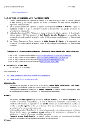 ¿Y después de Bachillerato qué?

15-04-2013

http://www.escrbc.com/
4.1.4. ESTUDIOS SUPERIORES DE ARTES PLÁSTICAS Y DISEÑO
1. Tienen la condición de estudios superiores en el ámbito de las Artes Plásticas y el Diseño los Estudios Superiores
de Artes Plásticas y los Estudios Superiores de Diseño. La ordenación de estos estudios comportará su
organización por especialidades.
2. Para el acceso a estos estudios superiores se requerirá estar en posesión del título de Bachiller y superar una
prueba de acceso, en la que se valorarán la madurez, los conocimientos y las aptitudes para cursar con
aprovechamiento estos estudios.
3. Los Estudios Superiores de Artes Plásticas, entre los que se incluyen los Estudios Superiores de Cerámica y los
Estudios Superiores del Vidrio, conducirán al título Superior de Artes Plásticas en la especialidad que
corresponda, que será equivalente a todos los efectos al título universitario de Diplomado o el título de Grado
equivalente.
4. Los Estudios Superiores de Diseño conducirán al título Superior de Diseño, en la especialidad que
corresponda, que será equivalente a todos los efectos al título universitario de Diplomado o el título de Grado
equivalente.
En Andalucía no existe ninguna Escuela de Arte y Superior de Diseño. Las Escuelas más próximas son:
- Escuela De arte y superior de diseño de Murcia: http://esdregiondemurcia.es/index.php/es/la-escuela
- Escuela de arte y superior de diseño de Mérida: http://eaomerida.juntaextremadura.net/index.php
- Escuela de arte y superior de diseño de Tomelloso: http://www.escueladeartetomelloso.org/
- Escuela de arte y superior de diseño de Ciudad Real: http://edu.jccm.es/ea/creal/
4.2. ENSEÑANZAS DEPORTIVAS
RD 1363/2007 de 24 de Octubre
Toda la información en:
-

http://www.juntadeandalucia.es/temas/estudiar/otras/deportes.html

-

http://www.csd.gob.es/csd/sociedad/3EnsDepor/

ORGANIZACIÓN:
- Las Enseñanzas Deportivas se estructurarán en dos grados: Grado Medio (ciclo inicial y ciclo final) y
Superior. Están referidas al Catálogo Nacional de Cualificaciones Profesionales.
- Las Enseñanzas Deportivas se organizarán en bloques y módulos, de duración variable, constituidos por áreas
de conocimiento teórico-prácticas adecuadas a los diversos campos profesionales.
ACCESO:
Para acceder al Grado Superior será necesario el título de Bachiller y el de Técnico deportivo, en la
modalidad o especialidad correspondiente. En el caso de determinadas modalidades o especialidades, será
además requisito necesario la superación de una prueba realizada por las Administraciones educativas, o
acreditar un mérito deportivo en los que se demuestre tener las condiciones necesarias para cursar con
aprovechamiento las enseñanzas correspondientes.
- También podrán acceder al Grado Superior de estas enseñanzas aquellos aspirantes que, careciendo del título del
título de Bachiller, superen una prueba de acceso regulada por las Administraciones educativas. Para ello
deberán tener 19 años (18 si Técnico con especialidad relacionada)
- Prueba de acceso Grado Superior: se evalúa la madurez en relación con los objetivos de Bachillerato.
Además de la superación de una prueba o la acreditación del mérito deportivo
TÍTULOS:
-

 