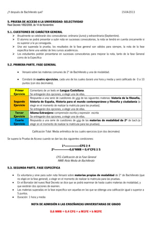 ¿Y después de Bachillerato qué?

15-04-2013

5. PRUEBA DE ACCESO A LA UNIVERSIDAD: SELECTIVIDAD
Real Decreto 1892/2008, de 14 de Noviembre

5.1. CUESTIONES DE CARÁCTER GENERAL
 Anualmente se celebrarán dos convocatorias: ordinaria (Junio) y extraordinaria (Septiembre).
 El alumno se podrá presentar a subir nota en sucesivas convocatorias, la nota se tendrá en cuenta únicamente si
es superior a la ya conseguida.
 Una vez superada la prueba, los resultados de la fase general son válidos para siempre, la nota de la fase
específica tiene una validez de tres cursos académicos.
 Los estudiantes podrán presentarse en sucesivas convocatorias para mejorar la nota, tanto de la fase General
como de la Específica
5.2. PRIMERA PARTE. FASE GENERAL


Versará sobre las materias comunes de 2º de Bachillerato y una de modalidad.



Constará de cuatro ejercicios, cada uno de los cuales durará una hora y media y será calificado de 0 a 10
puntos (con dos decimales).

Primer
Ejercicio
Segundo
Ejercicio
Tercer
Ejercicio
Cuarto
Ejercicio

Comentario de un texto en Lengua Castellana.
Se entregarán dos opciones, a elegir una de ellas.
Respuesta a una serie de cuestiones de una de las siguientes materias: historia de la filosofía,
historia de España, Historia para el mundo contemporáneo y filosofía y ciudadanía (a
elegir en el momento de realizar la matrícula para las pruebas).
Se entregarán dos opciones, a elegir una de ellas.
Idioma Extranjero: comprensión escrita y expresión escrita
Se entregarán dos opciones, a elegir una de ellas.
Respuesta a una serie de cuestiones de una de las materias de modalidad de 2º de bach.(a
elegir en el momento de realizar la matrícula para las pruebas).
Calificación Total: Media aritmética de los cuatro ejercicios (con dos decimales)

Se supera la Prueba de Acceso cuando se dan las dos siguientes condiciones:
1ª----------------------CFG ≥ 4
2ª----------------------0,6*NMB + 0,4*CFG ≥ 5

CFG.-Calificación de la Fase General
NMB.-Nota Media de Bachillerato
5.3. SEGUNDA PARTE. FASE ESPECÍFICA





Es voluntaria y sirve para subir nota Versará sobre materias propias de modalidad de 2º de Bachillerato (que
no eligió en la fase general), a elegir en el momento de realizar la matrícula para las pruebas.
En el Borrador del nuevo Real Decreto se dice que se podrá examinar de hasta cuatro materias de modalidad, y
que existirán dos opciones de examen.
Las materias superadas en la fase específica son aquellas en las que se obtenga una calificación igual o superior a
5 puntos.
Duración: 1 hora y media
NOTA DE ADMISIÓN A LAS ENSEÑANZAS UNIVERSITARIAS DE GRADO
0,6 NMB + 0,4 CFG + a M1FE + b M2FE

 