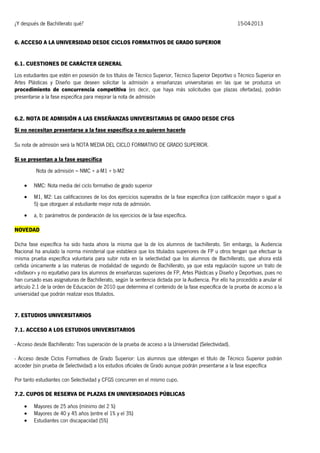 ¿Y después de Bachillerato qué?

15-04-2013

6. ACCESO A LA UNIVERSIDAD DESDE CICLOS FORMATIVOS DE GRADO SUPERIOR
6.1. CUESTIONES DE CARÁCTER GENERAL
Los estudiantes que estén en posesión de los títulos de Técnico Superior, Técnico Superior Deportivo o Técnico Superior en
Artes Plásticas y Diseño que deseen solicitar la admisión a enseñanzas universitarias en las que se produzca un
procedimiento de concurrencia competitiva (es decir, que haya más solicitudes que plazas ofertadas), podrán
presentarse a la fase específica para mejorar la nota de admisión
6.2. NOTA DE ADMISIÓN A LAS ENSEÑANZAS UNIVERSITARIAS DE GRADO DESDE CFGS
Si no necesitan presentarse a la fase específica o no quieren hacerlo
Su nota de admisión será la NOTA MEDIA DEL CICLO FORMATIVO DE GRADO SUPERIOR.
Si se presentan a la fase específica
Nota de admisión = NMC + a·M1 + b·M2


NMC: Nota media del ciclo formativo de grado superior



M1, M2: Las calificaciones de los dos ejercicios superados de la fase específica (con calificación mayor o igual a
5) que otorguen al estudiante mejor nota de admisión.



a, b: parámetros de ponderación de los ejercicios de la fase específica.

NOVEDAD
Dicha fase específica ha sido hasta ahora la misma que la de los alumnos de bachillerato. Sin embargo, la Audiencia
Nacional ha anulado la norma ministerial que establece que los titulados superiores de FP u otros tengan que efectuar la
misma prueba específica voluntaria para subir nota en la selectividad que los alumnos de Bachillerato, que ahora está
ceñida únicamente a las materias de modalidad de segundo de Bachillerato, ya que esta regulación supone un trato de
«disfavor» y no equitativo para los alumnos de enseñanzas superiores de FP, Artes Plásticas y Diseño y Deportivas, pues no
han cursado esas asignaturas de Bachillerato, según la sentencia dictada por la Audiencia. Por ello ha procedido a anular el
artículo 2.1 de la orden de Educación de 2010 que determina el contenido de la fase específica de la prueba de acceso a la
universidad que podrán realizar esos titulados.
7. ESTUDIOS UNIVERSITARIOS
7.1. ACCESO A LOS ESTUDIOS UNIVERSITARIOS
- Acceso desde Bachillerato: Tras superación de la prueba de acceso a la Universidad (Selectividad).
- Acceso desde Ciclos Formativos de Grado Superior: Los alumnos que obtengan el título de Técnico Superior podrán
acceder (sin prueba de Selectividad) a los estudios oficiales de Grado aunque podrán presentarse a la fase específica
Por tanto estudiantes con Selectividad y CFGS concurren en el mismo cupo.
7.2. CUPOS DE RESERVA DE PLAZAS EN UNIVERSIDADES PÚBLICAS




Mayores de 25 años (mínimo del 2 %)
Mayores de 40 y 45 años (entre el 1% y el 3%)
Estudiantes con discapacidad (5%)

 