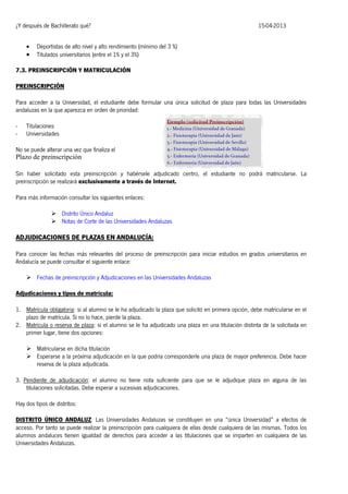 ¿Y después de Bachillerato qué?




15-04-2013

Deportistas de alto nivel y alto rendimiento (mínimo del 3 %)
Titulados universitarios (entre el 1% y el 3%)

7.3. PREINSCRIPCIÓN Y MATRICULACIÓN
PREINSCRIPCIÓN
Para acceder a la Universidad, el estudiante debe formular una única solicitud de plaza para todas las Universidades
andaluzas en la que aparezca en orden de prioridad:
-

Titulaciones
Universidades

No se puede alterar una vez que finaliza el

Plazo de preinscripción
Sin haber solicitado esta preinscripción y habérsele adjudicado centro, el estudiante no podrá matricularse. La
preinscripción se realizará exclusivamente a través de Internet.
Para más información consultar los siguientes enlaces:
 Distrito Único Andaluz
 Notas de Corte de las Universidades Andaluzas

ADJUDICACIONES DE PLAZAS EN ANDALUCÍA:
Para conocer las fechas más relevantes del proceso de preinscripción para iniciar estudios en grados universitarios en
Andalucía se puede consultar el siguiente enlace:
 Fechas de preinscripción y Adjudicaciones en las Universidades Andaluzas
Adjudicaciones y tipos de matrícula:
1. Matrícula obligatoria: si al alumno se le ha adjudicado la plaza que solicitó en primera opción, debe matricularse en el
plazo de matrícula. Si no lo hace, pierde la plaza.
2. Matrícula o reserva de plaza: si el alumno se le ha adjudicado una plaza en una titulación distinta de la solicitada en
primer lugar, tiene dos opciones:
 Matricularse en dicha titulación
 Esperarse a la próxima adjudicación en la que podría corresponderle una plaza de mayor preferencia. Debe hacer
reserva de la plaza adjudicada.
3. Pendiente de adjudicación: el alumno no tiene nota suficiente para que se le adjudique plaza en alguna de las
titulaciones solicitadas. Debe esperar a sucesivas adjudicaciones.
Hay dos tipos de distritos:
DISTRITO ÚNICO ANDALUZ: Las Universidades Andaluzas se constituyen en una “única Universidad” a efectos de
acceso. Por tanto se puede realizar la preinscripción para cualquiera de ellas desde cualquiera de las mismas. Todos los
alumnos andaluces tienen igualdad de derechos para acceder a las titulaciones que se imparten en cualquiera de las
Universidades Andaluzas.

 
