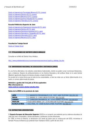 ¿Y después de Bachillerato qué?

15-04-2013

Grado en Ingeniería de Tecnologías Mineras (E.P.S. Linares)
Grado en Ingeniería Eléctrica (E.P.S. Linares)
Grado en Ingeniería Mecánica (E.P.S. Linares)
Grado en Ingeniería Química Industrial (E.P.S. Linares)
Grado en Ingeniería Telemática (E.P.S. Linares)
Escuela Politécnica Superior de Jaén
Grado en Ingeniería de Organización Industrial (E.P.S. Jaén)
Grado en Ingeniería Eléctrica (E.P.S. Jaén)
Grado en Ingeniería Electrónica Industrial (E.P.S. Jaén)
Grado en Ingeniería Geomática y Topográfica (E.P.S. Jaén)
Grado en Ingeniería Informática (E.P.S. Jaén)
Grado en Ingeniería Mecánica (E.P.S. Jaén)
Facultad de Trabajo Social
Grado en Trabajo Social
7.7. TITULACIONES DE DISTRITO UNICO ANDALUZ
Consultar en la Web del Distrito Único Andaluz.
http://www.juntadeandalucia.es/economiainnovacionyciencia/sguit/g_catalogo_top.php
7.8 UNIVERSIDAD NACIONAL DE EDUCACIÓN A DISTANCIA (UNED)
Es una forma alternativa a los estudios universitarios tradicionales, donde se pueden cursar numerosas titulaciones,
pero a distancia. Dispone de profesores-tutores en los Centros Asociados y del profesor titular en la sede Central
(Madrid). Igualmente dispone de tutorías virtuales a través de Internet.
Se accede de la misma forma que al resto de las universidades, si bien las notas son un factor determinante al no
existir un número determinado de plazas.
Admisión a grados del 2 de julio al 25 de septiembre
Más información en.
www.uned.es/ca-jaen-ubeda/estudios.htm.
Sedes de la UNED en la provincia de Jaén
JAÉN
ÚBEDA
LINARES
ANDÚJAR
ALCALÁ LA REAL

C/ SARGENTOS PROVISIONALES, S/N - 23071 JAEN TELÉFONO: 953 250 150
C/ GRADAS 10 - 23400 UBEDA TELÉFONO: 953 753 435
C/ CORREDERA SAN MARCOS, 40 - 23700 LINARES TELÉFONO: 953 606 824
PLAZA SANTA MARIA, S/N - 23740 ANDUJAR TELÉFONO: 953 510 231
CALLE REAL, 50 - 23680 ALCALA LA REAL TELÉFONO: 953 582 217

7.9. ESTRUCTURA UNIVERSITARIA
El Espacio Europeo de Educación Superior (EEES) es un proyecto que pretende que los sistemas educativos de
cada país sean comparables y donde estudiantes y profesores circulen libremente.
En 1999, se firma en Bolonia, la declaración que sienta las bases para la construcción del EEES; iniciándose el
llamado Proceso de Bolonia que pretende hacer realidad el EEES a partir del año 2010.

 