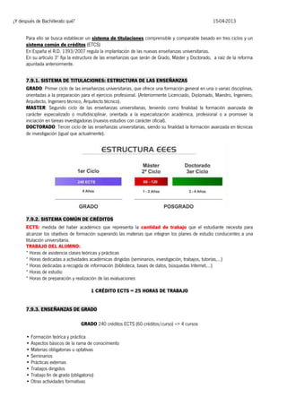 ¿Y después de Bachillerato qué?

15-04-2013

Para ello se busca establecer un sistema de titulaciones comprensible y comparable basado en tres ciclos y un
sistema común de créditos (ETCS)
En España el R.D. 1393/2007 regula la implantación de las nuevas enseñanzas universitarias.
En su artículo 3º fija la estructura de las enseñanzas que serán de Grado, Máster y Doctorado, a raíz de la reforma
apuntada anteriormente.
7.9.1. SISTEMA DE TITULACIONES: ESTRUCTURA DE LAS ENSEÑANZAS
GRADO: Primer ciclo de las enseñanzas universitarias, que ofrece una formación general en una o varias disciplinas,
orientadas a la preparación para el ejercicio profesional. (Anteriormente Licenciado, Diplomado, Maestro, Ingeniero,
Arquitecto, Ingeniero técnico, Arquitecto técnico).
MASTER: Segundo ciclo de las enseñanzas universitarias, teniendo como finalidad la formación avanzada de
carácter especializado o multidisciplinar, orientada a la especialización académica, profesional o a promover la
iniciación en tareas investigadoras (nuevos estudios con carácter oficial).
DOCTORADO: Tercer ciclo de las enseñanzas universitarias, siendo su finalidad la formación avanzada en técnicas
de investigación (igual que actualmente).

7.9.2. SISTEMA COMÚN DE CRÉDITOS
ECTS: medida del haber académico que representa la cantidad de trabajo que el estudiante necesita para
alcanzar los objetivos de formación superando las materias que integran los planes de estudio conducentes a una
titulación universitaria.
TRABAJO DEL ALUMNO:
* Horas de asistencia clases teóricas y prácticas
* Horas dedicadas a actividades académicas dirigidas (seminarios, investigación, trabajos, tutorías,…)
* Horas dedicadas a recogida de información (biblioteca, bases de datos, búsquedas Internet,…)
* Horas de estudio
* Horas de preparación y realización de las evaluaciones
1 CRÉDITO ECTS = 25 HORAS DE TRABAJO
7.9.3. ENSEÑANZAS DE GRADO
GRADO 240 créditos ECTS (60 créditos/curso) => 4 cursos
• Formación teórica y práctica
• Aspectos básicos de la rama de conocimiento
• Materias obligatorias u optativas
• Seminarios
• Prácticas externas
• Trabajos dirigidos
• Trabajo fin de grado (obligatorio)
• Otras actividades formativas

 