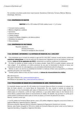 ¿Y después de Bachillerato qué?

15-04-2013

Por normativa comunitaria pueden tener mayor duración: Arquitectura, Enfermería, Farmacia, Matrona, Medicina,
Odontología, Veterinaria.
7.9.4. ENSEÑANZAS DE MASTER
MASTER De 60 a 120 créditos ECTS (60 créditos/curso) => 1 y 2 cursos
• Formación teórica y práctica
• Materias obligatorias u optativas
• Seminarios
• Prácticas externas
• Trabajos dirigidos
• Trabajo fin de Master (obligatorio y de defensa pública)
• Actividades de evaluación
• Otras actividades
7.9.5. ENSEÑANZAS DE DOCTORADO
Requisitos específicos:
- Período de formación
- Período de investigación (tesis doctoral)
7.9.6. ESTUDIOS ANTERIORES A LA ENTRADA EN VIGOR DEL R.D. 1393/2007
A los estudiantes que en la fecha de entrada en vigor del R.D.1393/2007, hubiesen iniciado estudios conforme a
anteriores ordenaciones, les será de aplicación las disposiciones reguladoras por las que hubieran iniciado sus
estudios, hasta el 30 de septiembre de 2015, manteniendo sus derechos académicos y profesionales.

Por tanto los estudios se podrán acabar por los planes actuales. Hasta 2010 se pueden empezar carreras del
“plan antiguo”. Si se pertenece a la última promoción de ese plan la Universidad te ofrecerá al menos seis
convocatorias de examen de cada asignatura y una convocatoria extraordinaria antes de extinguirse.

Además se dará a los alumnos la posibilidad de transferir la matrícula al título nuevo equivalente y se ofertarán
pasarelas para pasar a los nuevos títulos.

También podrían obtener el título de Grado mediante un sistema de reconocimiento de créditos.


Más información en:
Web ¿Qué es Bolonia? http://www.queesbolonia.gob.es/
Web Bolonia en Secundaria http://www.boloniaensecundaria.es/
7.10. TITULACIONES DE GRADO EN LA UNIVERSIDAD DE JAÉN. TRANSVERSALIDAD.
Es importante destacar que entre 36 y 60 créditos de la Formación Básica de Rama se reconocen en cualquier otro
título de Grado adscrito a la misma Rama de Conocimiento. Por esto, durante el periodo de solicitud de
Preinscripción, es muy recomendable pedir plaza en titulaciones de la misma Rama, ya que si algún alumno no
obtiene plaza en la titulación y centro de mayor preferencia, sí que podría obtener plaza en otra titulación de la
misma Rama y posteriormente obtener el reconocimiento de créditos. No obstante, hay que tener en cuenta que el
cambio posterior de titulación estará sujeto al número de plazas y al número de peticiones de cambio.
Además, conviene conocer que:
• Los 60 créditos de Formación Básica (primer curso) y 60 créditos obligatorios (segundo curso) de los Grados en
Ingeniería Mecánica, Ingeniería Eléctrica, Ingeniería
Electrónica Industrial, Ingeniería Química Industrial e Ingeniería de Organización Industrial son comunes.
Además, estos Grados comparten el 70% de los créditos de Formación Básica (en primer curso) con los Grados en
Ingeniería Geomática y Topográfica e Ingeniería Informática.

 