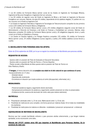 ¿Y después de Bachillerato qué?

15-04-2013

• Los 60 créditos de Formación Básica (primer curso) de los Grados en Ingeniería de Tecnologías Mineras,
Ingeniería de Recursos Energéticos e Ingeniería Civil son comunes.
• Los 60 créditos de segundo curso del Grado en Ingeniería de Minas y del Grado en Ingeniería de Recursos
Energéticos son comunes. Además, de estos 60 créditos, dependiendo de las optativas elegidas, 51 podrían ser a su
vez comunes con el Grado en Ingeniería Civil.
• Los Grados en Ingeniería Telemática e Ingeniería de Tecnologías de Telecomunicación comparten los dos primeros
cursos (120 créditos de Formación Básica y Obligatoria).
• Los 60 créditos de Formación Básica (primer curso) y 60 créditos obligatorios (segundo curso) del Grado en
Administración y Dirección de Empresas y del Grado en Finanzas y Contabilidad son comunes. Además, estas
titulaciones comparten 30 créditos de Formación Básica (primer curso) y 30 obligatorios (segundo, tercer y cuarto
curso) con el Grado en Estadística y Empresa.
• Los Grados en Estudios Ingleses y en Filología Hispánica comparten 120 créditos: 36 créditos de Formación
Básica (primer curso), 24 créditos Obligatorios (cursos segundo y cuarto) y 60 créditos optativos (cursos tercero y
cuarto).
8. BACHILLERATO PARA PERSONAS ADULTAS (BTOPA)
Orden de 29 de septiembre de 2008, por la que se regulan las enseñanzas de Bachillerato para personas adultas
REQUISITOS DE ACCESO:
· Quienes estén en posesión del Título de Graduado en Educación Secundaria
· Quienes estén en posesión del Título de Técnico, o Técnico Deportivo
· Podrán acceder al Bachillerato de Artes quienes esté en posesión del Título de Técnico en
Artes Plásticas y Diseño.
- Y tengan, al menos dieciocho años o cumplan esa edad en el año natural en que comienza el curso.
- Excepcionalmente con 17 años:
- Actividad laboral
- Deportista alto rendimiento
- Encontrarse en situación que impida asistencia al centro (discapacidad, enfermedad, etc.).
MODALIDADES:
- Presencial (asistencia regular y seguimiento directo alumnado).
- Semipresencial (combinación de asistencia y seguimiento carácter presencial con otras no presenciales).
- A distancia (on-line, ausencia del alumnado del centro salvo para realizar exámenes).
MATRÍCULA:




Presentación solicitudes entre 1 y 15 de Junio. Matriculación entre 1 y 10 de Julio
Posibilidad de matrícula de curso completo o de forma parcial por materias (hasta 12) en todas las modalidades
de enseñanza.
Posibilidad de matricularse de materias en diferentes modalidades ( presencial- semipresencial - a distancia)

EQUIVALENCIAS DE MATERIAS DE BACHILLERATO:
Alumnos que han cursado bachillerato ordinario o para personas adultas anteriormente, y que tengan materias
aprobadas, se les reconocerán como tales.
Además del I.P.E.P. existen otros IES que imparten el Bachillerato para Personas Adultas. En la
provincia de Jaén son:

 