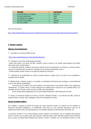 ¿Y después de Bachillerato qué?
CENTRO
IES NTRA SRA DE LA CABEZA
IES SAN JUAN BOSCO
IES VIRGEN DEL CARMEN
IES REYES DE ESPAÑA
IES LOS CERROS

15-04-2013
LOCALIDAD
ANDUJAR
JAÉN
JAÉN
LINARES
UBEDA

Para más información:
http://www.juntadeandalucia.es/educacion/webportal/web/educacion-permanente/oferta-educativa/bachillerato

9. MUNDO LABORAL
Algunas recomendaciones:
1ª. Inscríbete en la oficina del SAE de Jaén.
http://www.juntadeandalucia.es/servicioandaluzdeempleo
2ª. Prepárate un buen Plan de Búsqueda de Empleo:
- Debes estar atento a los avisos del SAE, consultar a diario la prensa y las revistas especializadas que faciliten
información sobre la oferta laboral.
- Es conveniente aprender a elaborar documentos sencillos (carta de presentación en empresas, currículum vitae) y
conocer los procedimientos de selección empleados por las empresas (entrevistas, tests...).
- También puedes solicitar empleo en las agencias privadas de colocación.
3ª. Infórmate de las posibilidades de montar tu propia empresa o negocio solo o con otros en una cooperativa o
sociedad anónima laboral.
4ª. Mientras tanto, mantente ocupado, si es posible, en actividades de formación para conseguir un nivel profesional
mínimo. Hay distintas posibilidades:
Formación para el empleo. Son cursos prácticos y de corta duración que imparte el SAE y otros organismos
colaboradores. Te pueden ofrecer un título profesional que habilita para el ejercicio de una actividad laboral. Los
requisitos son tener 16 años y estar inscrito en el SAE como desempleado.
Cursos ocupacionales organizados por las Comunidades Autónomas o Administraciones Locales
5ª. Acude a la Unidad de Empleo de tu barrio, al Centro “Andalucía Orienta” y a las Oficinas del SAE, quienes te
pueden facilitar un dossier sobre estrategias y técnicas de búsqueda de empleo.
Acceso al empleo público:
Son múltiples y variadas las ofertas de empleo que previa oposición pueden ser cubiertas por los titulados en
Educación Secundaria Obligatoria y en Bachillerato. Entre ellas son muy conocidas oposiciones como las de
Instituciones Públicas tales como Ayuntamientos, Comunidades Autónomas, Administración del Estado, etc.
La oposición consiste en una o varias pruebas escritas, similares a los exámenes, que el candidato debe preparar
sobre un temario que se publica para cada oposición. Además pueden existir exámenes prácticos para demostrar
que se posee una determinada habilidad (por ejemplo, escribir a máquina con una velocidad concreta, uso del

 