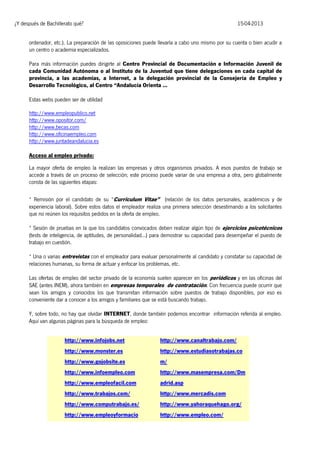 ¿Y después de Bachillerato qué?

15-04-2013

ordenador, etc.). La preparación de las oposiciones puede llevarla a cabo uno mismo por su cuenta o bien acudir a
un centro o academia especializados.
Para más información puedes dirigirte al Centro Provincial de Documentación e Información Juvenil de
cada Comunidad Autónoma o al Instituto de la Juventud que tiene delegaciones en cada capital de
provincia, a las academias, a Internet, a la delegación provincial de la Consejería de Empleo y
Desarrollo Tecnológico, al Centro “Andalucía Orienta ...
Estas webs pueden ser de utilidad
http://www.empleopublico.net
http://www.opositor.com/
http://www.becas.com
http://www.oficinaempleo.com
http://www.juntadeandalucia.es
Acceso al empleo privado:
La mayor oferta de empleo la realizan las empresas y otros organismos privados. A esos puestos de trabajo se
accede a través de un proceso de selección; este proceso puede variar de una empresa a otra, pero globalmente
consta de las siguientes etapas:
* Remisión por el candidato de su “Curriculum Vitae” (relación de los datos personales, académicos y de
experiencia laboral). Sobre estos datos el empleador realiza una primera selección desestimando a los solicitantes
que no reúnen los requisitos pedidos en la oferta de empleo.
* Sesión de pruebas en la que los candidatos convocados deben realizar algún tipo de ejercicios psicotécnicos
(tests de inteligencia, de aptitudes, de personalidad...) para demostrar su capacidad para desempeñar el puesto de
trabajo en cuestión.
* Una o varias entrevistas con el empleador para evaluar personalmente al candidato y constatar su capacidad de
relaciones humanas, su forma de actuar y enfocar los problemas, etc.
Las ofertas de empleo del sector privado de la economía suelen aparecer en los periódicos y en las oficinas del
SAE (antes INEM), ahora también en empresas temporales de contratación. Con frecuencia puede ocurrir que
sean los amigos y conocidos los que transmitan información sobre puestos de trabajo disponibles, por eso es
conveniente dar a conocer a los amigos y familiares que se está buscando trabajo.
Y, sobre todo, no hay que olvidar INTERNET, donde también podemos encontrar información referida al empleo.
Aquí van algunas páginas para la búsqueda de empleo:
http://www.infojobs.net

http://www.canaltrabajo.com/

http://www.monster.es

http://www.estudiasotrabajas.co

http://www.gojobsite.es

m/

http://www.infoempleo.com

http://www.masempresa.com/Dm

http://www.empleofacil.com

adrid.asp

http://www.trabajos.com/

http://www.mercadis.com

http://www.computrabajo.es/

http://www.yahoraquehago.org/

http://www.empleoyformacio

http://www.empleo.com/

 
