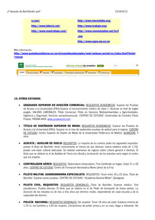 ¿Y después de Bachillerato qué?

15-04-2013

n.com/

http://www.hacesfalta.org/

http://www.laboris.net/

http://www.trabajo.org/

http://www.mastrabajo.com/

http://www.nuevoempleo.net/hc3
.asp
http://www.egos-cip.eu/es

Más información:
http://www.juntadeandalucia.es/servicioandaluzdeempleo/web/websae/portal/es/index.html?ticket
=nocas

10. OTROS ESTUDIOS


GRADUADO SUPERIOR EN AVIACIÓN COMERCIAL: REQUISITOS ACADÉMICOS: Superar las Pruebas
de Acceso a la Universidad (PAU).Superar el reconocimiento médico de clase 1. Alcanzar el nivel de Inglés
exigido. SALIDAS LABORALES: Piloto Comercial, Piloto en Servicios Medioambientales y Agro-forestales,
Vigilancia y Seguridad, Servicios aeroportuarios,etc. CENTRO DE ESTUDIO: Universidad de Córdoba (Título
Propio). PÁGINA WEB: www.ucoaviacion.com



TÍTULO DE DISEÑADOR SUPERIOR DE MODA: REQUISITOS ACADÉMICOS: Superar las Pruebas de
Acceso a la Universidad (PAU). Superar en el mes de septiembre pruebas de aptitud para el ingreso. CENTRO
DE ESTUDIO: Centro Superior de Diseño de Moda de la Universidad Politécnica de Madrid. DURACIÓN: 4
años



AZAFATA / AUXILIAR DE VUELO: REQUISITOS: La mayoría de los centros piden los siguientes requisitos:
poseer el título de Bachiller; tener conocimiento al menos de dos idiomas; buena estatura (más de 1,70);
poseer una base cultural adecuada. Se realizan exámenes de ingreso sobre cultura general e idiomas. El
título que se obtiene es el de Azafata de Tierra (no oficial) y la duración de los estudios varía según el centro
que los imparte.



CONTROLADOR AÉREO: REQUISITOS: Diplomatura Universitaria, First Certificate en Inglés, Edad 21 a 28
años. CENTRO DE ESTUDIO: Centro de Formación Aeronáutica Marie (Jerez de la Fra)



PILOTO MILITAR. GUARDIAMARINA ESPECIALISTA: REQUISITOS: Tener entre 18 y 22 años. Título de
Bachiller. Superar varias pruebas. CENTRO DE ESTUDIO: “Academia General Militar” (Zaragoza)



PILOTO CIVIL. REQUISITOS: REQUISITOS GENERALES: Título de Bachiller. Examen médico. Test
psicotécnico. Prueba idiomas. El título que se obtiene es el de Piloto de transporte de líneas aéreas. La
duración de los estudios es de dos a tres años por término medio, dependiendo de cada escuela y de la
capacidad del alumno.



POLICÍA NACIONAL: REQUISITOS GENERALES: Ser español. Tener 18 años de edad. Estatura mínima de
1,70 m. los hombres y 1,60 las mujeres. Compromiso de portar armas y en su caso, llegar a utilizarlas. No

 