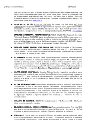 ¿Y después de Bachillerato qué?

15-04-2013

haber sido condenado por delito, ni separado del servicio del Estado, de la Administración Autonómica, Local
o Institucional, ni hallarse inhabilitado para el ejercicio de la función pública. Permiso de conducir de la clase
que se determine en la respectiva convocatoria. REQUISITOS ESPECÍFICOS: Estar en posesión o condiciones
de obtener el título de Graduado en Educación Secundaria o formación equivalente o superior. INGRESO: Por
oposición libre. PÁGINA WEB : www.policia.es


INSPECTOR DE POLICÍA: REQUISITOS GENERALES: Los mismos que para policía. REQUISITOS
ESPECÍFICOS: Estar en posesión del título de ingeniero Técnico, Arquitecto Técnico, Diplomado Universitario
o formación equivalente o superior. INGRESO: Por oposición libre o bien mediante promoción interna
habiendo estado 3 años permanencia mínima en la categoría de Subinspector. PÁGINA WEB : www.policia.es



GRADUADO EN FOTOGRAFÍA Y CREACIÓN DIGITAL: TIPO DE ESTUDIO: Título Propio de la Universidad
Politécnica de Catalunya. REQUISITOS: Superar la prueba de acceso, específica del Centro, que consta de un
cuestionario de opinión, prueba psicotécnica, prueba de conocimientos (conceptos relacionados con el
ámbito de la fotografía y entrevista personal. Bachillerato en cualquier modalidad y PAU. DURACIÓN: 3 años y
180 créditos. CENTRO DE ESTUDIO: Centro de la Imagen y la Tecnología Multimedia.



ESCALA DE CABOS Y GUARDIAS DE LA GUARDIA CIVIL: REQUISITOS: Graduado en ESO o superada
prueba acceso CFGM (Resolución 4 Mayo 2009 Ministerio Defensa). Tener entre 19 y 29 años. Medir más de
1,65 los hombres y 1,60 las mujeres. Estar libre de antecedentes penales. Superar una prueba de ingreso.
CENTRO: Academia De Guardias de Baeza (Jaén)



POLICIA LOCAL Requisitos: Ser español o tener nacionalidad española. Edad inicial, edad límite, titulación
básica necesaria, modalidad de permisos de conducción exigida, varía según CC AA. En Andalucía tener
cumplidos los 18 años y no haber cumplido los 35; estar en posesión del título de Bachiller, Técnico Superior
o equivalente; tener una estatura mínima de 1,65 metros para las mujeres y 1,70 para los hombres; estar en
posesión de los permisos de conducción A, B y BTP. http://www.juntadeandalucia.es/gobernacion, dentro de
“Temas”: “Seguridad y emergencias”. Consultar en el Ayuntamiento de cada municipio o ciudad



MILITAR. ESCALA SUBOFICIALES: Requisitos: Título de Bachiller o equivalente o prueba de acceso
aprobada a un ciclo formativo de grado superior o Título de Técnico Superior requerido en cada convocatoria;
tener entre 18 y 22 años; estar libre de antecedentes penales; reconocimiento médico, pruebas físicas, test
psicotécnico. Se obtiene tras tres años en los Centros docentes militares la Formación Militar y el título de
Técnico Superior de FP



MILITAR. ESCALA OFICIALES: Tener superada la prueba de acceso a las enseñanzas universitarias de
Grado (adscrita a la rama de conocimiento Ingenieria y Arquitectura) ; reconocimiento médico, pruebas
físicas, test psicotécnico.nacionalidad española, no privado de derechos civiles, tener cumplidos o cumplir en
el año de la convocatoria mínimo 18 años, edad máxima 20 años. Al final del proceso de formación, cinco
años académicos, los alumnos tendrán dos titulaciones, una como militar y otra como universitario (Ingeniería
de Organización Industrial o Ingeniería industrial rama mecánica) La información la tienes en
www.soldados.com



VIGILANTE DE SEGURIDAD: REQUISITOS: Graduado escolar o FP 1. Tener entre 18 y 30 años. Se
valoran conocimientos en artes marciales.



SOLDADO PROFESIONAL. MARINERO PROFESIONAL. Tener nacionalidad española. Tener entre 18-27
años. No tener antecedentes penales ni ser objetor de conciencia. Medir más de 1,55 y menos de 2,03.Estar
en posesión de la titulación requerida para cada plaza. Superar las pruebas que se establezcan



BOMBERO; No todas las oposiciones al cuerpo de Bomberos son iguales al ser una oposición local, varían
en función del Ayuntamiento o la Comunidad que las convoca. Como requisitos académicos se exige desde
Graduado escolar, Graduado en ESO o hasta Bachiller, así como carnet de conducir. Constan de un primer

 