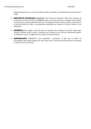 ¿Y después de Bachillerato qué?

15-04-2013

apartado (oposición) y de un curso de formación posterior. Consultar en el ayuntamiento de cada municipio o
ciudad.


PROFESOR DE AUTOESCUELA. REQUISITOS: tener el título de Graduado en ESO, tener el permiso de
conducir B con al menos dos años de antigüedad; seguir un curso de dos meses. La titulación que se obtiene
es el permiso para ejercer profesionalmente, que se consigue por examen teórico y práctico, convocado por
la Dirección General de Tráfico. Las perspectivas profesionales son: profesor de Teoría y Práctica en una
autoescuela.



SOCORRISTA: Para acceder al nivel más básico es necesario tener cumplidos los 16 años. Saber nadar.
Titulación Graduado en ESO o similar. La titulación que se obtiene en la de Técnico en Salvamento Acuático.
La Federación marca en su reglamento una duración mínima de 85 horas.



QUIROMASAJISTA: REQUISITOS: Tener Bachillerato o equivalente. El título que se obtiene es
quiromasajista, título privado expedido por cada centro y que no tiene reconocimiento oficial. Por lo general
su duración es de un año lectivo.

 