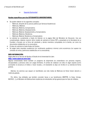¿Y después de Bachillerato qué?


15-04-2013

Segunda Oportunidad

Ayudas específicas para los ESTUDIANTES UNIVERSITARIOS.







Se pueden obtener en los siguientes conceptos:
- Matrícula. (Importe de los precios públicos por Servicios Académicos)
- Matrícula y Material.
- Matrícula, Material y Compensatoria.
- Matrícula, Material y Desplazamiento.
- Matrícula, Material, Desplazamiento y Compensatoria.
- Matrícula, Material y Residencia.
- Matrícula, Material, Residencia y Compensatoria
La solicitud se cumplimenta a través de Internet, en la página Web del Ministerio de Educación. Una vez
cumplimentado, deberán imprimir dicho modelo de solicitud en fichero PDF y presentarlo en la Secretaría de su
Facultad o Escuela con la firma del solicitante y demás miembros computables de la familia, así como los
documentos establecidos en la convocatoria.
El plazo de solicitud es hasta finales de Octubre.
Se exigen tanto requisitos académicos (un rendimiento académico mínimo) como económicos (no superar los
umbrales de renta y patrimonio establecidos en la convocatoria).
MÁS INFORMACIÓN:
Página Web de la Sección de Ayudas al Estudio de la Universidad de Jaén:
http://www.ujaen.es/serv/sae/
Algunas Universidades tienen también un programa de alojamiento de universitarios con personas mayores,
discapacitados y personas solas con cargas familiares. A cambio de colaborar con ellos en algún aspecto (como
acompañar al anciano/a al médico o hacer recados…) el estudiante se aloja con él/ella en su vivienda de forma
gratuita.
Además, los alumnos que saquen en bachillerato una nota media de Matrícula de Honor tienen derecho a
matrícula gratuita.
Por último, hay entidades que también conceden becas a sus beneficiarios (MAPFRE, la Caixa, Unicaja,
MUFACE…) y el Ministerio de Defensa tiene residencias de estudiantes de tipo general para los hijos de militares.

 