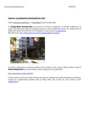 ¿Y después de Bachillerato qué?

15-04-2013

ANEXO III. ALOJAMIENTOS UNIVERSIDAD DE JAÉN
Existen residencias universitarias y un Colegio Mayor al que te puedes dirigir.
El Colegio Mayor Domingo Savio, se encuentra en el Campus las Lagunillas, en Carretera de Madrid s/n. Si
quieres informarte sobre condiciones particulares del mismo: tipo de habitaciones, precios, etc., deberás llamar al
teléfono 953 281878, 953 28 02 83, Fax: 953 280283 y correo electrónico cmdv@ujaen.es.
Más información: http://www10.ujaen.es/conocenos/organos-gobierno/secmayor

En cuanto a alojamientos en residencias privadas o pisos ubicados en Jaén, Linares y Úbeda, puedes consultar la
Bolsa de Alojamiento que la Universidad ha puesto a disposición de sus estudiantes:
http://www3.ujaen.es/bolsa/index.htm.
También puedes inscribirte y consultar las ofertas de la Bolsa de Trabajo en la Secretaría de Asistencia al Estudiante,
Campus las Lagunillas.Edificio Bachiller Pérez de Moya, telfno: 953 212192, fax: 953 212199 y email:
baloja@ujaen.es

 