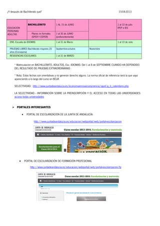 ¿Y después de Bachillerato qué?

BACHILLERATO
EDUCACIÓN
PERSONAS
ADULTAS

Planes no formales
(SPER Y CEPER)

15-04-2013

1 AL 15 de JUNIO

1 al 10 de julio
IPEP e IES

1 al 30 de JUNIO
(preferentemente)

ENS. Escuela de IDIOMAS

1 al 31 de Marzo

PRUEBAS LIBRES Bachillerato mayores 20
años (Consejería)
RESIDENCIAS ESCOLARES

Septiembre-octubre

1 al 10 de Julio
Noviembre

1 al 31 de MARZO

* Matriculación en BACHILLERATO, ADULTOS, Esc. IDIOMAS: Del 1 al 8 de SEPTIEMBRE CUANDO HA DEPENDIDO
DEL RESULTADO DE PRUEBAS EXTRAORDINARIAS
* Nota: Estas fechas son orientativas y no generan derecho alguno. La norma oficial de referencia será la que vaya
apareciendo a lo largo del curso en BOJA
SELECTIVIDAD: http://www.juntadeandalucia.es/economiainnovacionyciencia/sguit/g_b_calendario.php
LA SELECTIVIDAD - INFORMACIÓN SOBRE LA PREINSCRIPCIÓN Y EL ACCESO EN TODAS LAS UNIVERSIDADES:
acceso todas universidades
 PORTALES INTERESANTES


PORTAL DE ESCOLARIZACIÓN DE LA JUNTA DE ANDALUCÍA:
http://www.juntadeandalucia.es/educacion/webportal/web/portal-escolarizacion



PORTAL DE ESCOLARIZACIÓN DE FORMACIÓN PROFESIONAL
http://www.juntadeandalucia.es/educacion/webportal/web/portal-escolarizacion/fp

 