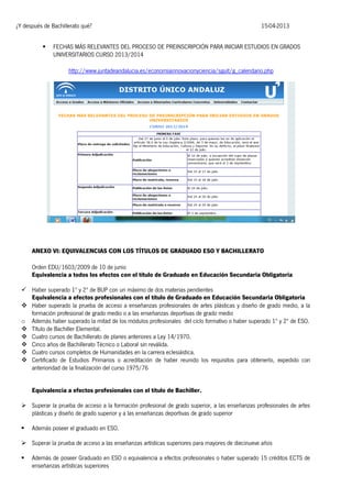 ¿Y después de Bachillerato qué?


15-04-2013

FECHAS MÁS RELEVANTES DEL PROCESO DE PREINSCRIPCIÓN PARA INICIAR ESTUDIOS EN GRADOS
UNIVERSITARIOS CURSO 2013/2014
http://www.juntadeandalucia.es/economiainnovacionyciencia/sguit/g_calendario.php

ANEXO VI: EQUIVALENCIAS CON LOS TÍTULOS DE GRADUADO ESO Y BACHILLERATO
Orden EDU/1603/2009 de 10 de junio
Equivalencia a todos los efectos con el título de Graduado en Educación Secundaria Obligatoria
 Haber superado 1º y 2º de BUP con un máximo de dos materias pendientes
Equivalencia a efectos profesionales con el título de Graduado en Educación Secundaria Obligatoria
 Haber superado la prueba de acceso a enseñanzas profesionales de artes plásticas y diseño de grado medio, a la
formación profesional de grado medio o a las enseñanzas deportivas de grado medio
o Además haber superado la mitad de los módulos profesionales del ciclo formativo o haber superado 1º y 2º de ESO.
 Título de Bachiller Elemental.
 Cuatro cursos de Bachillerato de planes anteriores a Ley 14/1970.
 Cinco años de Bachillerato Técnico o Laboral sin reválida.
 Cuatro cursos completos de Humanidades en la carrera eclesiástica.
 Certificado de Estudios Primarios o acreditación de haber reunido los requisitos para obtenerlo, expedido con
anterioridad de la finalización del curso 1975/76
Equivalencia a efectos profesionales con el título de Bachiller.
 Superar la prueba de acceso a la formación profesional de grado superior, a las enseñanzas profesionales de artes
plásticas y diseño de grado superior y a las enseñanzas deportivas de grado superior


Además poseer el graduado en ESO.

 Superar la prueba de acceso a las enseñanzas artísticas superiores para mayores de diecinueve años


Además de poseer Graduado en ESO o equivalencia a efectos profesionales o haber superado 15 créditos ECTS de
enseñanzas artísticas superiores

 