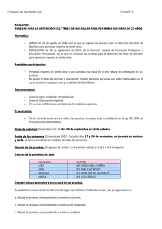 ¿Y después de Bachillerato qué?

15-04-2013

ANEXO VIII:
PRUEBAS PARA LA OBTENCIÓN DEL TÍTULO DE BACHILLER PARA PERSONAS MAYORES DE 20 AÑOS
Normativa:
-

ORDEN de 26 de agosto de 2010, por la que se regulan las pruebas para la obtención del título de
Bachiller para personas mayores de veinte años.
RESOLUCIÓN de 16 de septiembre de 2010, de la Dirección General de Formación Profesional y
Educación Permanente, por la que se convocan las pruebas para la obtención del título de Bachiller
para personas mayores de veinte años.

Requisitos participación:
-

Personas mayores de veinte años o que cumplan esa edad en el año natural de celebración de las
pruebas
No poseer el título de bachiller o equivalente. Pueden participar personas que estén matriculadas en el
curso actual en cualquier curso y modalidad de Bachillerato.

Documentación:
-

Anexo II según modalidad de bachillerato
Anexo III (Declaración expresa)
En su caso certificaciones académicas de materias superadas

Presentación:
-

Centro docente donde se va a realizar las pruebas, sin perjuicio de lo establecido en la Ley 30/1992 de
Procedimiento Administrativo.

Plazo de solicitud (Convocatoria 2012): Del 28 de septiembre al 16 de octubre.
Fecha de los exámenes (Convocatoria 2012): Sábados días 17 y 24 de noviembre, en jornada de mañana
y tarde, de forma simultánea en institutos de todas las provincias.
Horario de las pruebas: Se agrupan la prueba 1 a 4 el primer sábado y de la 5 a la 8 el segundo
Centros de la provincia de Jaén
LOCALIDAD
JAÉN
JAÉN
ANDÚJAR
UBEDA

CENTRO
IES VIRGEN DEL CARMEN
IES SAN JUAN BOSCO
IES NTRA SRA DE LA CABEZA
IES LOS CERROS

Características generales y estructura de las pruebas.
Se realizarán pruebas de forma diferenciada según las distintas modalidades o vías, que se organizarán en:
a. Bloque de pruebas correspondientes a materias comunes.
b. Bloque de pruebas correspondientes a materias de modalidad.
c. Bloque de pruebas correspondientes a materias optativas.

 