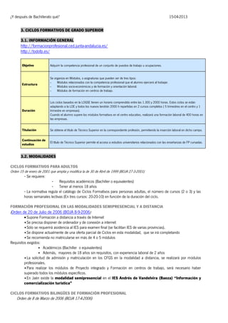 ¿Y después de Bachillerato qué?

15-04-2013

3. CICLOS FORMATIVOS DE GRADO SUPERIOR
3.1. INFORMACIÓN GENERAL

http://formacionprofesional.ced.junta-andalucia.es/
http://todofp.es/
Objetivo

Adquirir la competencia profesional de un conjunto de puestos de trabajo u ocupaciones.

Estructura

Se organiza en Módulos, o asignaturas que pueden ser de tres tipos:
Módulos relacionados con la competencia profesional que el alumno ejercerá al trabajar.
Módulos socio-económicos y de formación y orientación laboral.
Módulos de formación en centros de trabajo.

Duración

Los ciclos basados en la LOGSE tienen un horario comprendido entre las 1.300 y 2000 horas. Estos ciclos se están
adaptando a la LOE y todos los nuevos tendrán 2000 h repartidas en 2 cursos completos ( 5 trimestres en el centro y 1
trimestre en empresas).
Cuando el alumno supere los módulos formativos en el centro educativo, realizará una formación laboral de 400 horas en
las empresas.

Titulación

Se obtiene el título de Técnico Superior en la correspondiente profesión, permitiendo la inserción laboral en dicho campo.

Continuación de
estudios

El título de Técnico Superior permite el acceso a estudios universitarios relacionados con las enseñanzas de FP cursadas.

3.2. MODALIDADES
CICLOS FORMATIVOS PARA ADULTOS
Orden 15 de enero de 2001 que amplia y modifica la de 30 de Abril de 1999 (BOJA 27-3-2001)
- Se requiere:
- Requisitos académicos (Bachiller o equivalentes)
- Tener al menos 18 años
- La normativa regula el catálogo de Ciclos Formativos para personas adultas, el número de cursos (2 o 3) y las
horas semanales lectivas (En tres cursos: 20-20-10) en función de la duración del ciclo.
FORMACIÓN PROFESIONAL EN LAS MODALIDADES SEMIPRESENCIAL Y A DISTANCIA
(Orden de 20 de Julio de 2006 (BOJA 8-9-2006)
 Supone Formación a distancia a través de Internet
• Se precisa disponer de ordenador y de conexión a internet
• Sólo se requerirá asistencia al IES para examen final (se facilitan IES de varias provincias).
• Se dispone actualmente de una oferta parcial de Ciclos en esta modalidad, que se irá completando
• Se recomienda no matricularse en más de 4 o 5 módulos
Requisitos exigidos:
• Académicos (Bachiller o equivalentes)
• Además, mayores de 18 años sin requisitos, con experiencia laboral de 2 años
• La solicitud de admisión y matriculación en los CFGS en la modalidad a distancia, se realizará por módulos
profesionales.
• Para realizar los módulos de Proyecto integrado y Formación en centros de trabajo, será necesario haber
superado todos los módulos específicos.
• En Jaén existe la modalidad semipresencial en el IES Andrés de Vandelvira (Baeza) “Información y
comercialización turística”
CICLOS FORMATIVOS BILINGÜES DE FORMACIÓN PROFESIONAL

Orden de 8 de Marzo de 2006 (BOJA 17-4-2006)

 