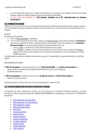 ¿Y después de Bachillerato qué?
•
•

15-04-2013

Los ciclos formativos incorporan un módulo de enseñanzas de una lengua de los Estados miembros de la Unidad
Europea, relativas al módulo profesional propio de la familia correspondiente
En Jaén existe esta modalidad en el IES Jándula (Andújar) en el CF “Administración de sistemas
informáticos”

3.3. FORMAS DE ACCESO
ORDEN de 14 de mayo de 2007 por la que se desarrolla el procedimiento de admisión del alumnado en la oferta completa y parcial de
los ciclos formativos de formación profesional sostenidos con fondos públicos en los centros docentes de la Comunidad Autónoma de
Andalucía
ACCESO:
Se requiere como requisito:
 Tener el Título de Bachiller o equivalente
 Si no se está en posesión de dicho Título, superar una prueba de Acceso. Esta prueba se celebra el 5 de junio de
cada año (o el siguiente día lectivo si éste fuera festivo). Las solicitudes se han de presentar en la 1ª quincena
del mes de mayo. Los requisitos para presentarse a esta prueba de acceso son:
- Tener 19 años o cumplirlos en el año natural de realización de la prueba
- Tener 18 años o cumplirlos en el año natural de realización de la prueba y estar en posesión del Título de
Técnico (o en condiciones de obtenerlo en el momento de matriculación) en un ciclo formativo de la misma
familia profesional.

Si quedan plazas vacantes se celebrará otra prueba de acceso el 7 de septiembre (o al siguiente día lectivo si éste fuera
festivo).
ADJUDICACIÓN DE PLAZAS:
El 80% de las plazas se reserva para alumnos con el Título de Bachiller. Los criterios de prioridad son:
- Haber cursado una determinada modalidad de Bachillerato (ver punto 3.5 de esta guía)
- Expediente académico
El 20% de las plazas se reserva para alumnos con prueba de acceso. El criterio de prioridad es:
- Nota en la prueba de acceso
Del total se reserva un 5% para alumnos con una minusvalía igual o superior al 33%
3.4. CICLOS FORMATIVOS DE ARTES PLÁSTICAS Y DISEÑO

La estructura de estas enseñanzas es similar a la de los Ciclos de la Formación Profesional específica. Los Ciclos
Formativos de Artes se agrupan también por FAMILIAS PROFESIONALES; te presentamos a continuación el CATÁLOGO de
estos títulos:















Artes Aplicadas de la Escultura
Artes Aplicadas a la Indumentaria
Artes Aplicadas al Libro
Artes Aplicadas al Muro
Arte Floral
Cerámica Artística
Diseño Gráfico
Diseño Industrial
Diseño de Interiores
Esmaltes Artísticos
Joyería de Arte
Textiles Artísticos
Vidrio Artístico

 