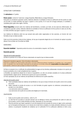 ¿Y después de Bachillerato qué?

15-04-2013

ESTRUCTURA Y CONTENIDOS:
Se estructura en 2 partes:
Parte común: consta de 3 ejercicios: Lengua Española, Matemáticas y Lengua Extranjera.
Esta parte se considerará superada cuando, habiendo obtenido el candidato al menos la calificación de tres puntos en cada
uno de ellos, la media aritmética sea igual o superior a cinco puntos. En el caso de la lengua extranjera, el candidato o
candidata podrá optar entre inglés o francés.
Parte Específica: versará sobre dos materias del bachillerato y constará, por tanto, de dos ejercicios diferenciados. Se
considerará superada cuando, habiendo obtenido el candidato al menos la calificación de tres puntos en cada uno de ellos,
la media aritmética sea igual o superior a cinco puntos.
Las materias de referencia sobre las que versará esta parte están organizadas en tres opciones, en función del ciclo
formativo al que se desee acceder.
Cada una de las opciones consta de tres materias, de las que el aspirante elegirá dos en el momento de realizar la prueba.
(Anexo VI de la Orden de 23 de Abril de 2008)
EXENCIONES:
Exención totalidad: - Superada prueba de acceso a la universidad a mayores de 25 años.
Exención parcial:

Exención de la parte específica

a) Estar en posesión de un título de Técnico relacionado con aquél al que se desea acceder.

Disposición transitoria segunda. Ciclos formativos relacionados.

Hasta tanto se establezcan los ciclos formativos relacionados a que hacen referencia los artículos 13 apartado b) y 15 apartado 1.b).1º, de la presente
orden, se entenderán como ciclos formativos relacionados los que pertenecen a las familias profesionales comprendidas en la misma opción de la
parte específica, conforme el cuadro que figura en el Anexo VI a esta Orden

b) Estar en posesión de un certificado de profesionalidad de alguna de las familias profesionales incluidas en la opción por
la que se presenta, de un nivel competencial dos o superior.
c) Acreditar una experiencia laboral de al menos el equivalente a un año con jornada completa en el campo profesional
correspondiente a alguna de las familias de la opción por la que se presentan.
d) Tener aprobadas dos de las materias de bachillerato de referencia de la parte específica.

Exención de la parte común:

a) Tener aprobadas todas las materias de bachillerato en las que se basa el temario de la parte común de la prueba
de acceso.
b) Haber superado la prueba de acceso a un ciclo formativo de grado superior en anteriores convocatorias para
acceder a un ciclo distinto.
- Las exenciones serán acumulables.
- Las exenciones de la parte de la prueba será elegida por el alumnado.

CALIFICACIÓN:
-

Cada una de la partes será numérica, entre 0 y 10.
La nota final de la prueba se calculará siempre que se obtenga al menos una puntuación de cuatro en cada una
de las partes y será la media aritmética de éstas, expresada con dos decimales.
Para las personas que hayan superado el curso de preparación de la prueba de acceso en algún centro autorizado
por la Consejería de Educación, en el cálculo de la nota final se añadirá a la media aritmética referida en el punto
anterior, la puntuación resultante de multiplicar por el coeficiente 0’15 la calificación obtenida en dicho curso.

 