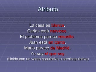 Atributo La casa es   blanca .  Carlos está  nervioso .  El problema parece  resuelto .  Juan está  en cama .  Mario parece  de Madrid .  Yo soy  el que soy. (Unido con un verbo copulativo o semicopulativo) 