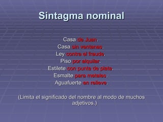 Sintagma nominal Casa   de Juan .   Casa   sin ventanas .  Ley   contra el fraude .  Piso  por alquilar .  Estilete  con punta de plata .  Esmalte  para metales .  Aguafuerte  en relieve . (Limita el significado del nombre al modo de muchos adjetivos.) 