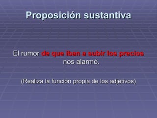 Proposición sustantiva El rumor  de que iban a subir los precios  nos alarmó. (Realiza la función propia de los adjetivos) 