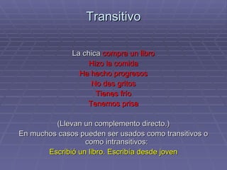 Transitivo La chica  compra un libro Hizo la comida Ha hecho progresos No des gritos Tienes frío Tenemos prisa (Llevan un complemento directo.) En muchos casos pueden ser usados como transitivos o como intransitivos:  Escribió un libro. Escribía desde joven 