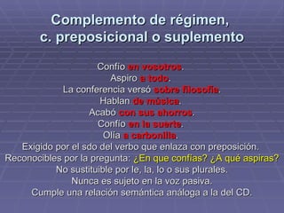 Complemento de régimen,  c. preposicional o suplemento Confío  en vosotros .  Aspiro  a todo .  La conferencia versó  sobre filosofía . Hablan  de música .  Acabó  con sus ahorros . Confío  en la suerte .  Olía  a carbonilla .  Exigido por el sdo del verbo que enlaza con preposición.  Reconocibles por la pregunta:  ¿En que confías? ¿A qué aspiras? No sustituible por le, la, lo o sus plurales. Nunca es sujeto en la voz pasiva. Cumple una relación semántica análoga a la del CD. 