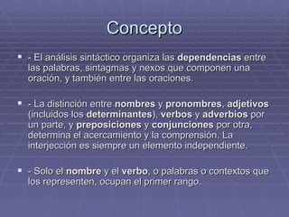 Concepto - El análisis sintáctico organiza las  dependencias  entre las palabras, sintagmas y nexos que componen una oración, y también entre las oraciones. - La distinción entre  nombres  y  pronombres ,  adjetivos  (incluidos los  determinantes ),  verbos  y  adverbios  por un parte, y  preposiciones  y  conjunciones  por otra, determina el acercamiento y la comprensión. La interjección es siempre un elemento independiente. - Solo el  nombre  y el  verbo , o palabras o contextos que los representen, ocupan el primer rango. 