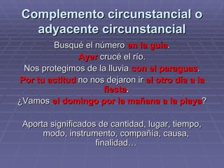 Complemento circunstancial o adyacente circunstancial Busqué el número  en la guía . Ayer  crucé el río. Nos protegimos de la lluvia  con el paraguas . Por tu actitud  no nos dejaron ir  el otro día   a la fiesta . ¿Vamos  el domingo por la mañana a la playa ? Aporta significados de cantidad, lugar, tiempo, modo, instrumento, compañía, causa, finalidad… 