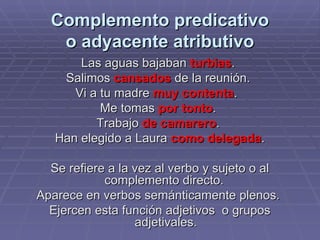 Complemento predicativo o adyacente atributivo Las aguas bajaban  turbias .  Salimos  cansados  de la reunión.  Vi a tu madre  muy contenta .  Me tomas  por tonto .  Trabajo  de camarero .  Han elegido a Laura  como delegada . Se refiere a la vez al verbo y sujeto o al complemento directo.  Aparece en verbos semánticamente plenos.  Ejercen esta función adjetivos  o grupos adjetivales. 