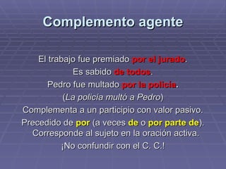 Complemento agente El trabajo fue premiado  por el jurado . Es sabido  de todos . Pedro fue multado  por la policía . ( La policía multó a Pedro ) Complementa a un participio con valor pasivo. Precedido de  por  (a veces  de  o  por parte de ). Corresponde al sujeto en la oración activa.  ¡No confundir con el C. C.! 