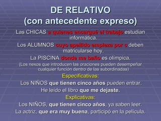 DE RELATIVO (con antecedente expreso) Las CHICAS  a quienes encargué el trabajo  estudian informática. Los ALUMNOS  cuyo apellido empieza por c  deben matricularse hoy. La PISCINA  donde me baño  es olímpica. (Los nexos que introducen las oraciones pueden desempeñar cualquier función dentro de las subordinadas) Especificativas : Los NIÑOS  que tienen cinco años  pueden entrar. He leído el libro  que me dejaste. Explicativas : Los NIÑOS,  que tienen cinco años , ya saben leer. La actriz,  que era muy buena , participó en la película. 