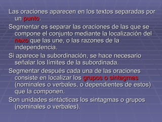 Las oraciones aparecen en los textos separadas por un  punto .  Segmentar es separar las oraciones de las que se compone el conjunto mediante la localización del  nexo  que las une, o las razones de la independencia.  Si aparece la subordinación, se hace necesario señalar los límites de la subordinada. Segmentar después cada una de las oraciones consiste en localizar los  grupos o sintagmas  (nominales o verbales, o dependientes de estos) que la componen.  Son unidades sintácticas los sintagmas o grupos (nominales o verbales).  