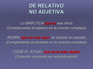 DE RELATIVO NO ADJETIVA Lo SIMPÁTICA  que es  esa chica (Complementa al adjetivo en la oración compleja) AHORA  que no nos oyen , te contaré un secreto (Complementa al adverbio en la oración compleja) COGE EL ATAJO,  que es lo más rápido (Conjunto oracional por subordinación) 
