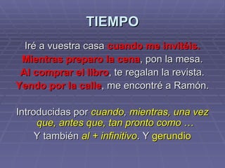 TIEMPO Iré a vuestra casa  cuando me invitéis. Mientras preparo la cena , pon la mesa. Al comprar el libro , te regalan la revista. Yendo por la calle , me encontré a Ramón. Introducidas por  cuando ,  mientras, una vez que, antes que, tan pronto como  …   Y también  al + infinitivo . Y  gerundio 