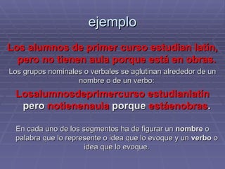 ejemplo Los alumnos de primer curso estudian latín, pero no tienen aula porque está en obras. Los grupos nominales o verbales se aglutinan alrededor de un nombre o de un verbo: Losalumnosdeprimercurso   estudianlatín  pero  notienenaula  porque  estáenobras . En cada uno de los segmentos ha de figurar un  nombre  o palabra que lo represente o idea que lo evoque y un  verbo  o idea que lo evoque. 