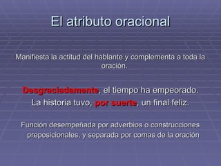El atributo oracional Manifiesta la actitud del hablante y complementa a toda la oración. Desgraciadamente , el tiempo ha empeorado. La historia tuvo,  por suerte , un final feliz. Función desempeñada por adverbios o construcciones preposicionales, y separada por comas de la oración   