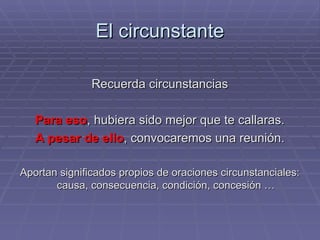 El circunstante Recuerda circunstancias Para eso , hubiera sido mejor que te callaras. A pesar de ello , convocaremos una reunión. Aportan significados propios de oraciones circunstanciales: causa, consecuencia, condición, concesión … 