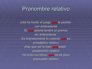 Pronombre relativo Julia ha traído el juego  que  le pediste  con antecedente El  que  acierte tendrá un premio sin antecedente  Es impresionante lo  valiente   que  es proadjetivo relativo ¡Hay que ver lo  bien   que  baila!  proadverbio relativo He leído tus libros ,  que  no es poco prooración relativo 