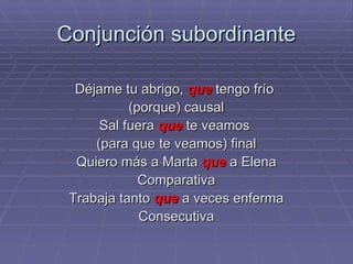 Conjunción subordinante Déjame tu abrigo,  que  tengo frío  (porque) causal Sal fuera  que  te veamos  (para que te veamos) final Quiero más a Marta  que  a Elena Comparativa Trabaja tanto  que  a veces enferma Consecutiva 