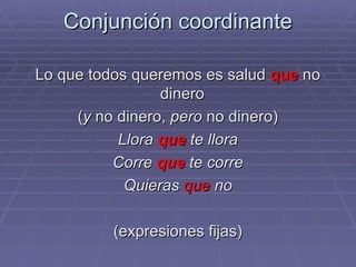 Conjunción coordinante Lo que todos queremos es salud  que  no dinero  ( y  no dinero,  pero  no dinero) Llora  que  te llora Corre  que  te corre Quieras  que  no (expresiones fijas) 