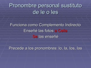 Pronombre personal sustituto de le o les Funciona como Complemento Indirecto Enseñé las fotos  a Celia Se  las enseñé Precede a los pronombres: lo, la, los, las 