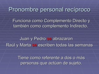 Pronombre personal recíproco Funciona como Complemento Directo y también como complemento Indirecto.  Juan y Pedro  se  abrazaron Raúl y Marta  se  escriben todas las semanas Tiene como referente a dos o más personas que actúan de sujeto. 