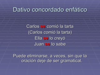 Dativo concordado enfático Carlos  se  comió la tarta (Carlos comió la tarta) Ella  se  lo creyó Juan  se  lo sabe Puede eliminarse, a veces, sin que la oración deje de ser gramatical. 