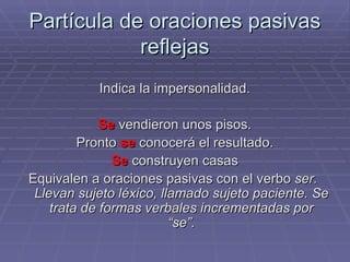 Partícula de oraciones pasivas reflejas Indica la impersonalidad. Se  vendieron unos pisos. Pronto  se  conocerá el resultado. Se  construyen casas Equivalen a oraciones pasivas con el verbo  ser.  Llevan sujeto léxico, llamado sujeto paciente. Se trata de formas verbales incrementadas por “se”. 