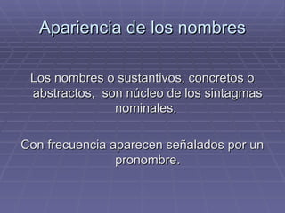 Apariencia de los nombres Los nombres o sustantivos, concretos o abstractos,  son núcleo de los sintagmas nominales.  Con frecuencia aparecen señalados por un pronombre. 