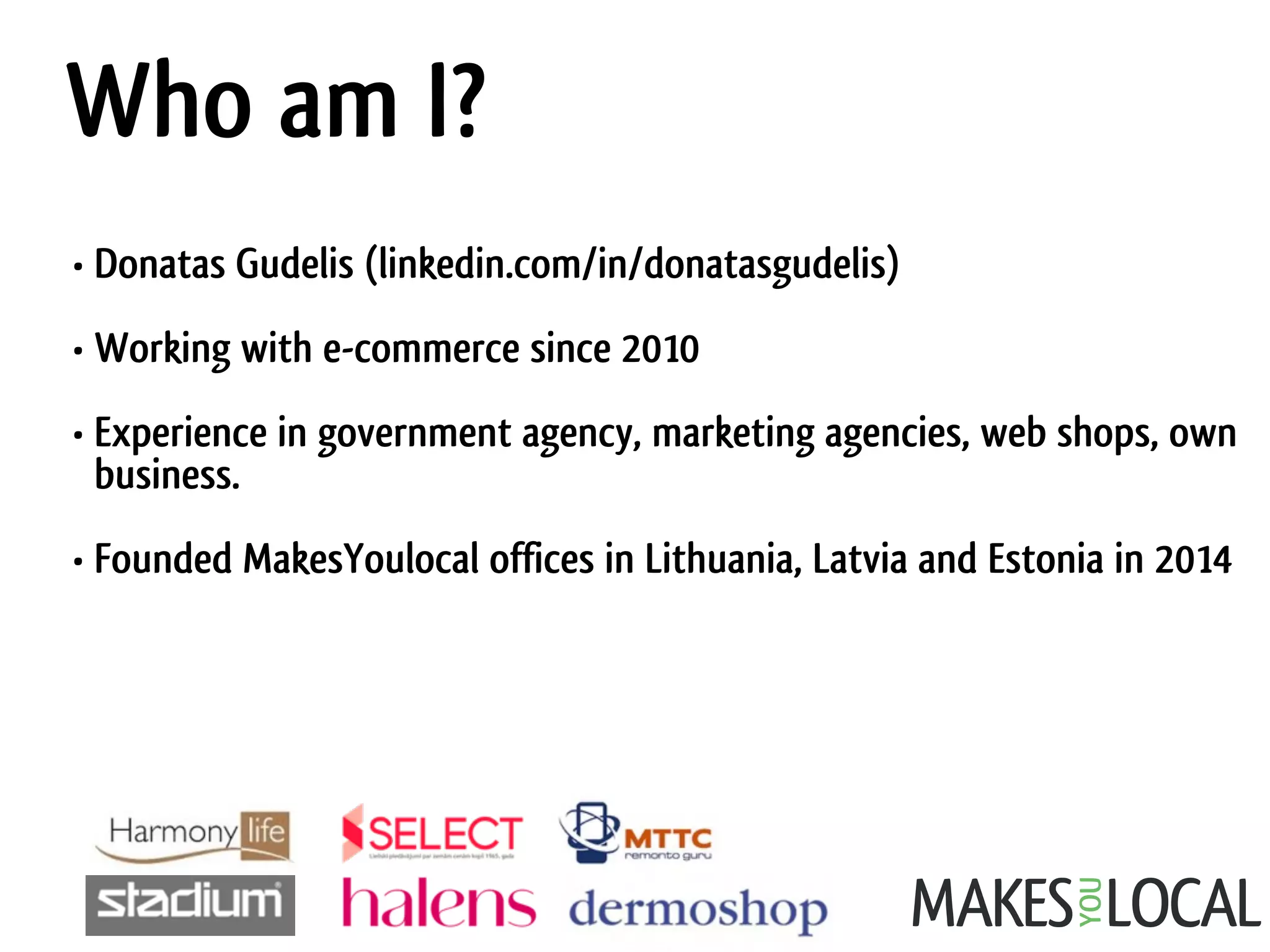 Who am I?
• Donatas Gudelis (linkedin.com/in/donatasgudelis)
• Working with e-commerce since 2010
• Experience in government agency, marketing agencies, web shops, own
business.
• Founded MakesYoulocal offices in Lithuania, Latvia and Estonia in 2014
 