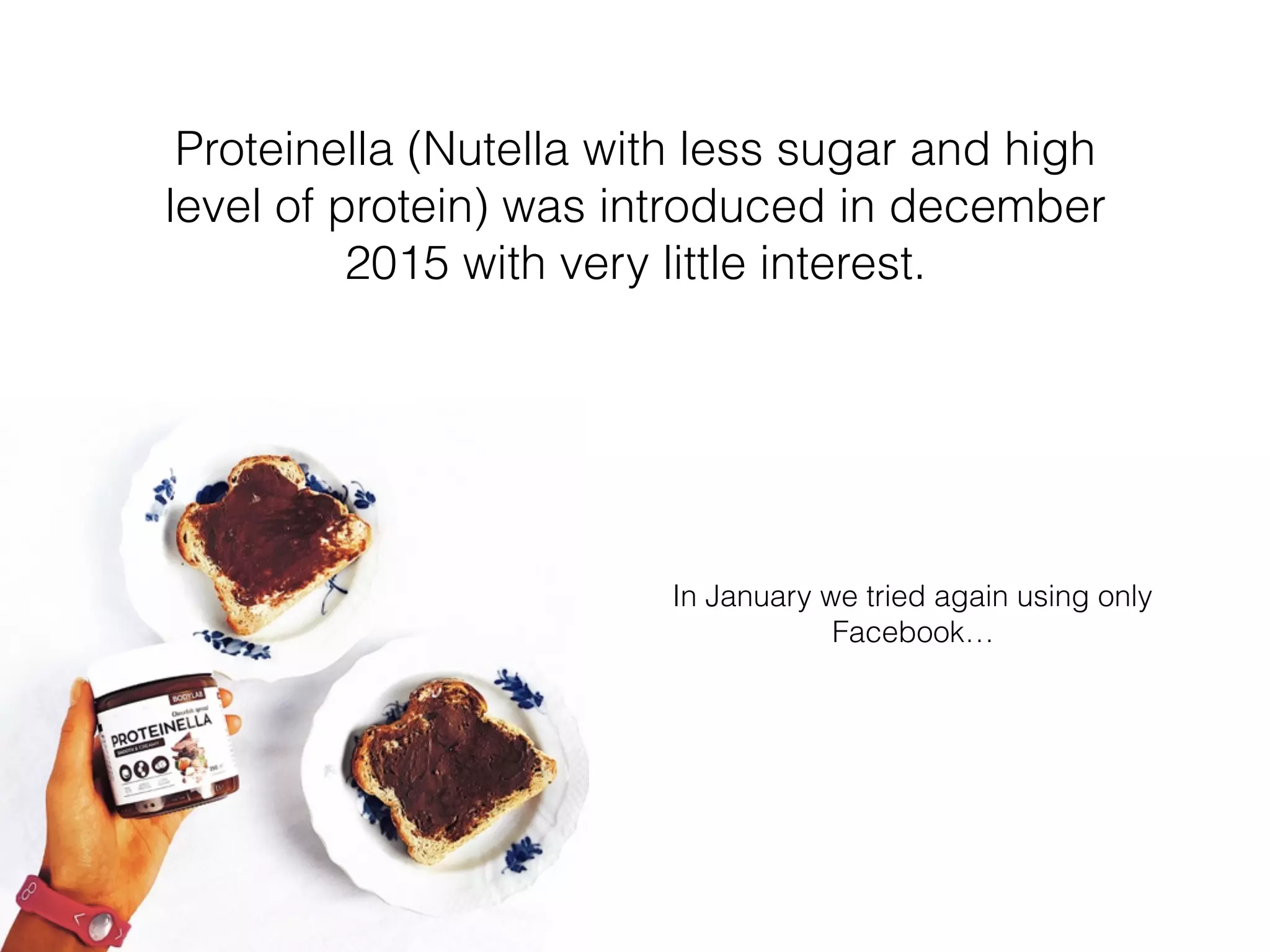 In January we tried again using only
Facebook…
Proteinella (Nutella with less sugar and high
level of protein) was introduced in december
2015 with very little interest.
 