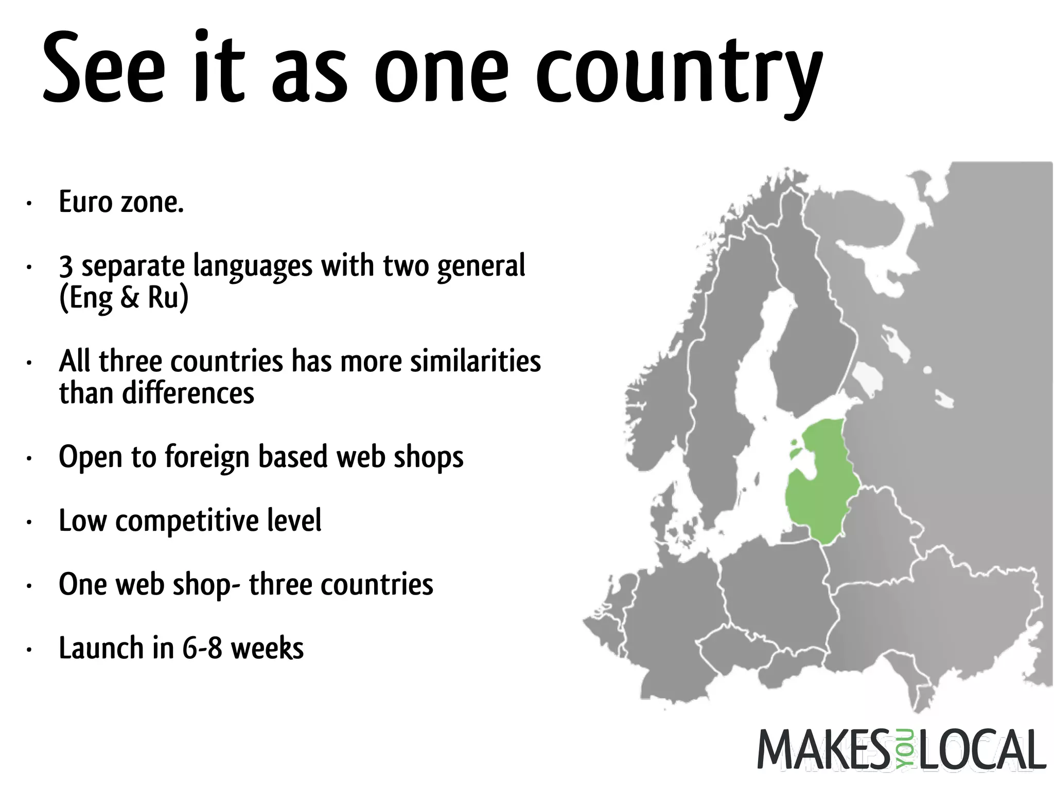 • Euro zone.
• 3 separate languages with two general
(Eng & Ru)
• All three countries has more similarities
than differences
• Open to foreign based web shops
• Low competitive level
• One web shop- three countries
• Launch in 6-8 weeks
See it as one country
 